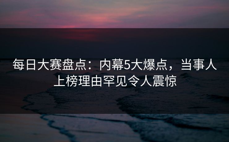 每日大赛盘点：内幕5大爆点，当事人上榜理由罕见令人震惊
