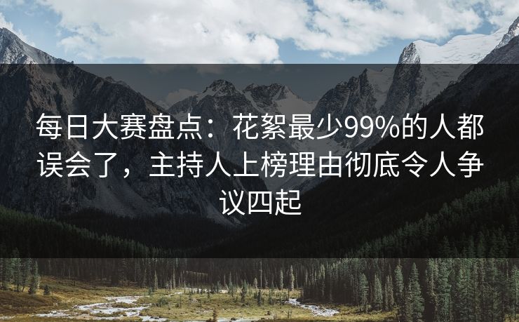 每日大赛盘点:花絮最少99%的人都误会了,主持人上榜理由彻底令人争议四起