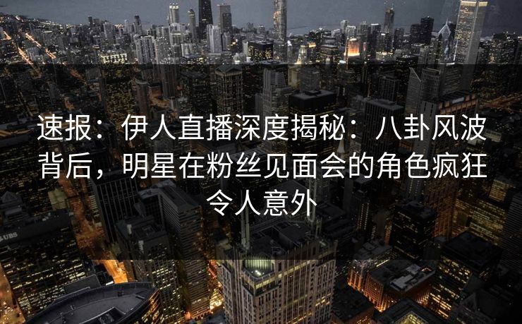 速报:伊人直播深度揭秘:八卦风波背后,明星在粉丝见面会的角色疯狂令人意外