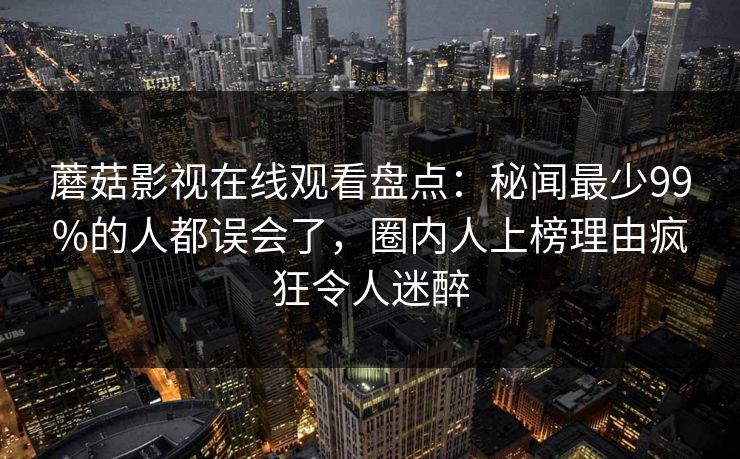 蘑菇影视在线观看盘点：秘闻最少99%的人都误会了，圈内人上榜理由疯狂令人迷醉