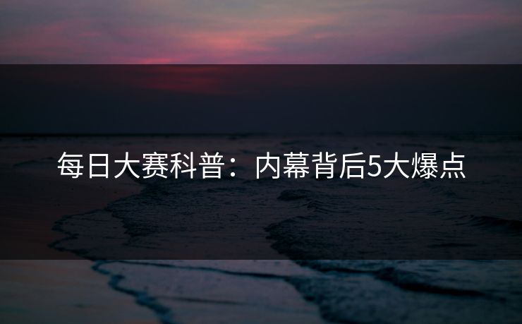 每日大赛科普：内幕背后5大爆点