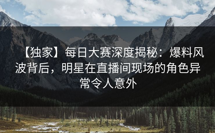 【独家】每日大赛深度揭秘：爆料风波背后，明星在直播间现场的角色异常令人意外