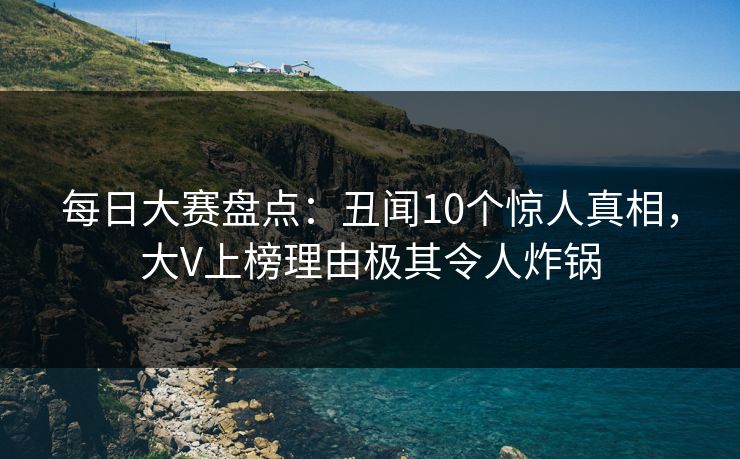 每日大赛盘点：丑闻10个惊人真相，大V上榜理由极其令人炸锅