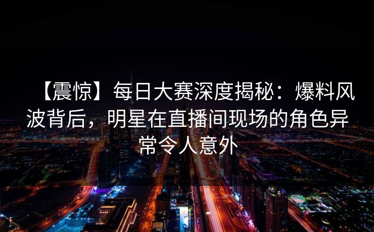 【震惊】每日大赛深度揭秘:爆料风波背后,明星在直播间现场的角色异常令人意外