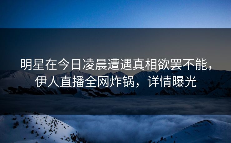 明星在今日凌晨遭遇真相欲罢不能，伊人直播全网炸锅，详情曝光