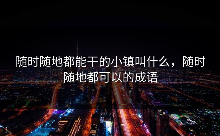 随时随地都能干的小镇叫什么,随时随地都可以的成语