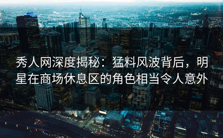 秀人网深度揭秘：猛料风波背后，明星在商场休息区的角色相当令人意外