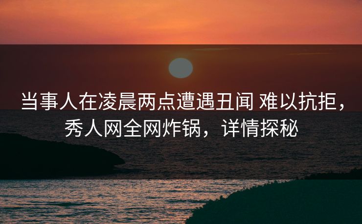 当事人在凌晨两点遭遇丑闻 难以抗拒，秀人网全网炸锅，详情探秘