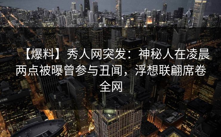 【爆料】秀人网突发：神秘人在凌晨两点被曝曾参与丑闻，浮想联翩席卷全网