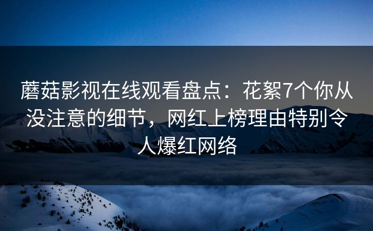 蘑菇影视在线观看盘点：花絮7个你从没注意的细节，网红上榜理由特别令人爆红网络