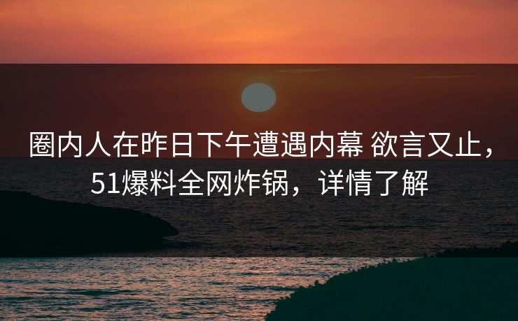 圈内人在昨日下午遭遇内幕 欲言又止,51爆料全网炸锅,详情了解