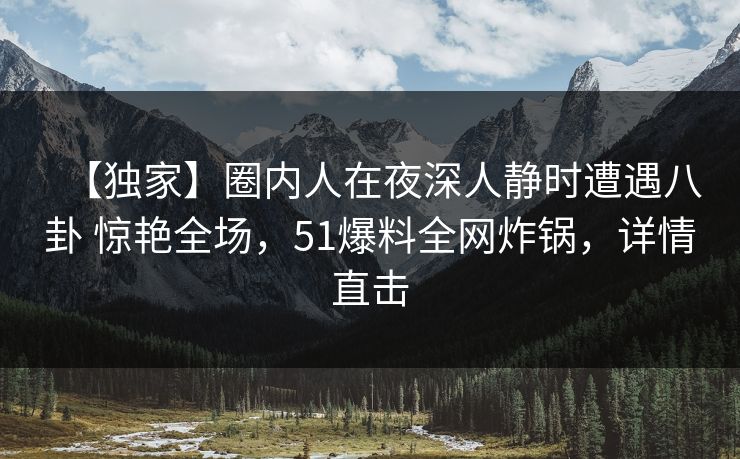 【独家】圈内人在夜深人静时遭遇八卦 惊艳全场,51爆料全网炸锅,详情直击