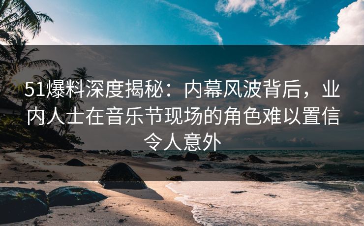 51爆料深度揭秘：内幕风波背后，业内人士在音乐节现场的角色难以置信令人意外