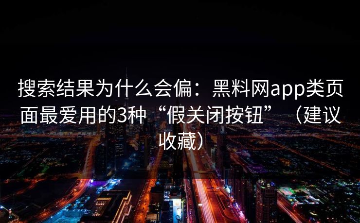 搜索结果为什么会偏：黑料网app类页面最爱用的3种“假关闭按钮”（建议收藏）