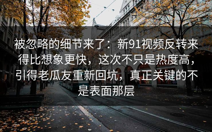 被忽略的细节来了：新91视频反转来得比想象更快，这次不只是热度高，引得老瓜友重新回坑，真正关键的不是表面那层