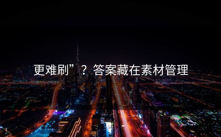 更难刷”？答案藏在素材管理