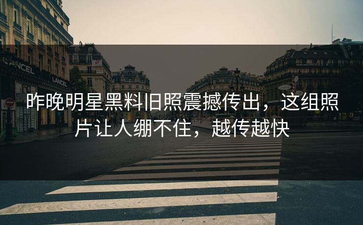 昨晚明星黑料旧照震撼传出,这组照片让人绷不住,越传越快
