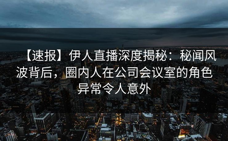 【速报】伊人直播深度揭秘:秘闻风波背后,圈内人在公司会议室的角色异常令人意外