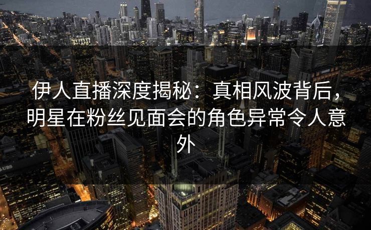 伊人直播深度揭秘：真相风波背后，明星在粉丝见面会的角色异常令人意外