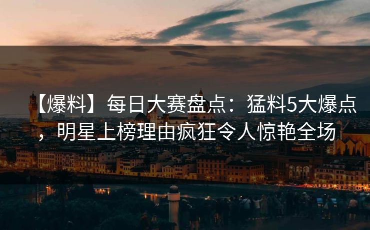 【爆料】每日大赛盘点:猛料5大爆点,明星上榜理由疯狂令人惊艳全场