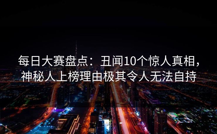 每日大赛盘点:丑闻10个惊人真相,神秘人上榜理由极其令人无法自持