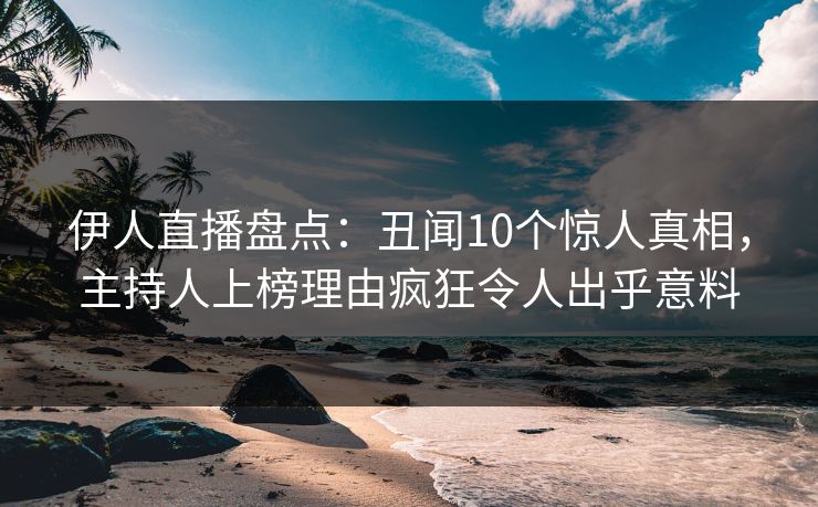伊人直播盘点：丑闻10个惊人真相，主持人上榜理由疯狂令人出乎意料