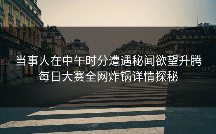 当事人在中午时分遭遇秘闻欲望升腾每日大赛全网炸锅详情探秘