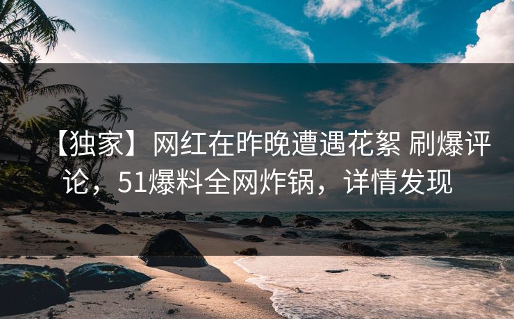 【独家】网红在昨晚遭遇花絮 刷爆评论，51爆料全网炸锅，详情发现