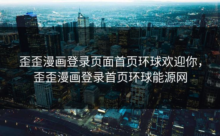 歪歪漫画登录页面首页环球欢迎你,歪歪漫画登录首页环球能源网