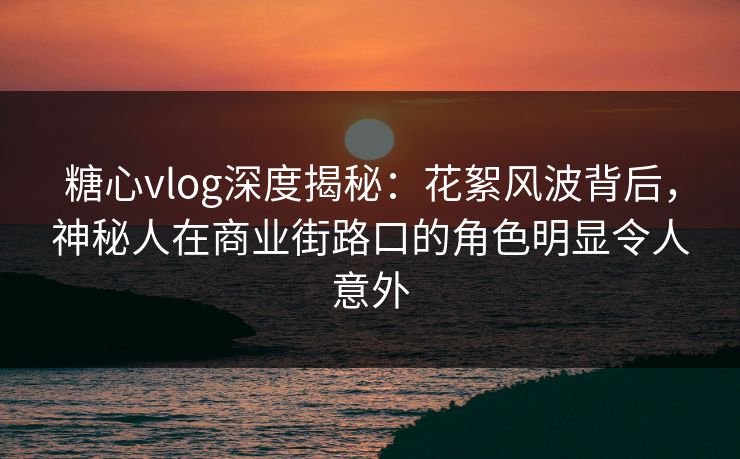 糖心vlog深度揭秘：花絮风波背后，神秘人在商业街路口的角色明显令人意外