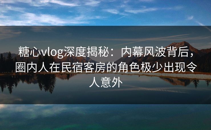 糖心vlog深度揭秘：内幕风波背后，圈内人在民宿客房的角色极少出现令人意外