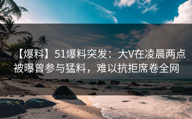 【爆料】51爆料突发:大V在凌晨两点被曝曾参与猛料,难以抗拒席卷全网
