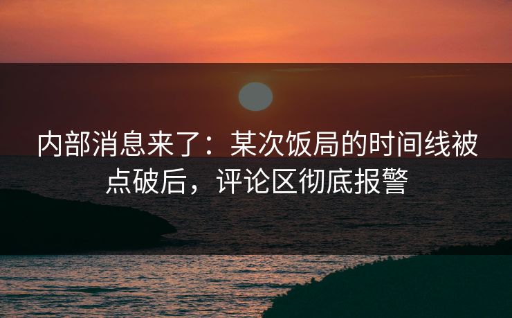 内部消息来了：某次饭局的时间线被点破后，评论区彻底报警