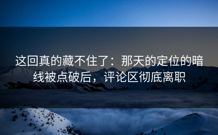 这回真的藏不住了：那天的定位的暗线被点破后，评论区彻底离职