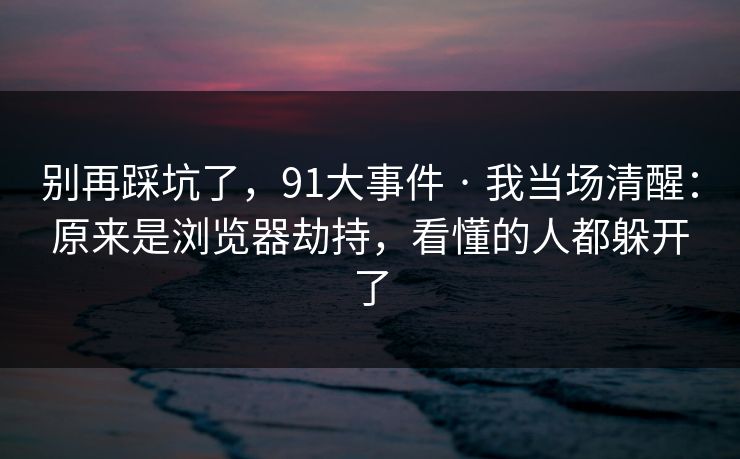 别再踩坑了,91大事件 · 我当场清醒:原来是浏览器劫持,看懂的人都躲开了