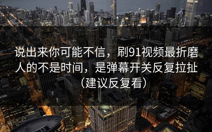 说出来你可能不信,刷91视频最折磨人的不是时间,是弹幕开关反复拉扯(建议反复看)