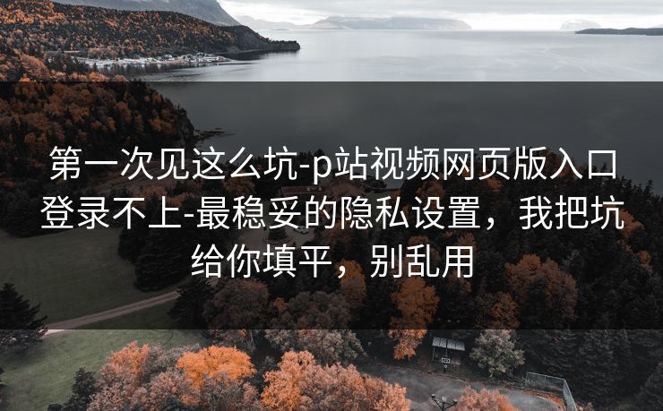 第一次见这么坑-p站视频网页版入口登录不上-最稳妥的隐私设置,我把坑给你填平,别乱用