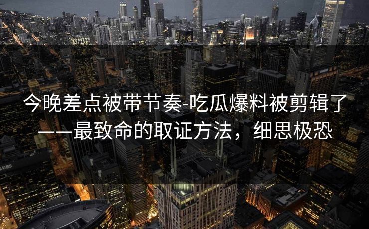 今晚差点被带节奏-吃瓜爆料被剪辑了——最致命的取证方法，细思极恐